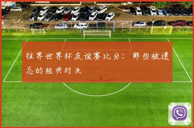 往界世界杯友谊赛比分：那些被遗忘的经典对决