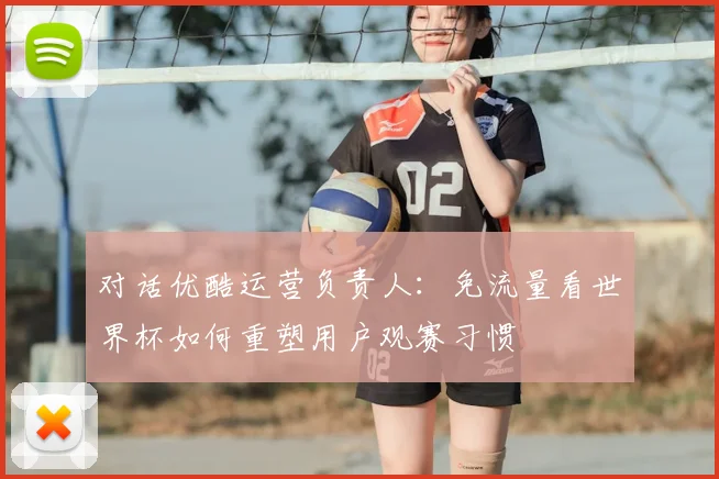 对话优酷运营负责人:免流量看世界杯如何重塑用户观赛习惯