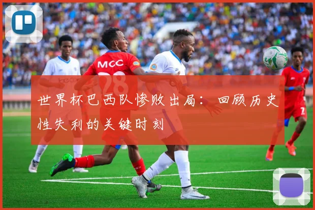 世界杯巴西队惨败出局：回顾历史性失利的关键时刻