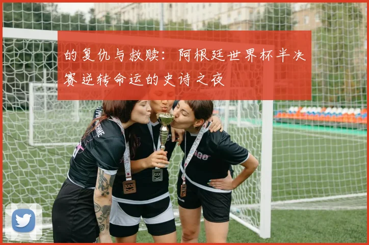 的复仇与救赎:阿根廷世界杯半决赛逆转命运的史诗之夜