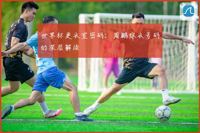 世界杯更衣室密码：周鹏球衣号码的深层解读