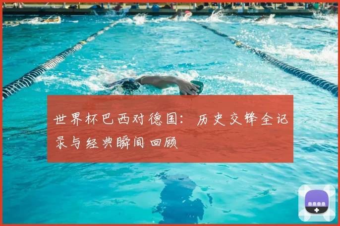 世界杯巴西对德国：历史交锋全记录与经典瞬间回顾