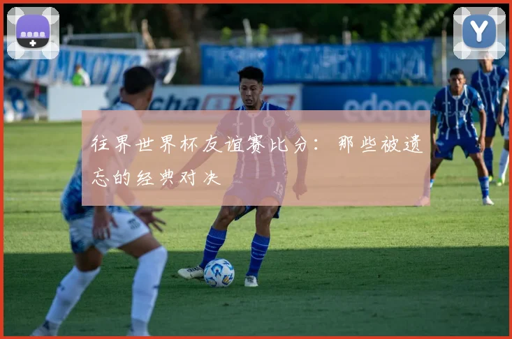 往界世界杯友谊赛比分：那些被遗忘的经典对决