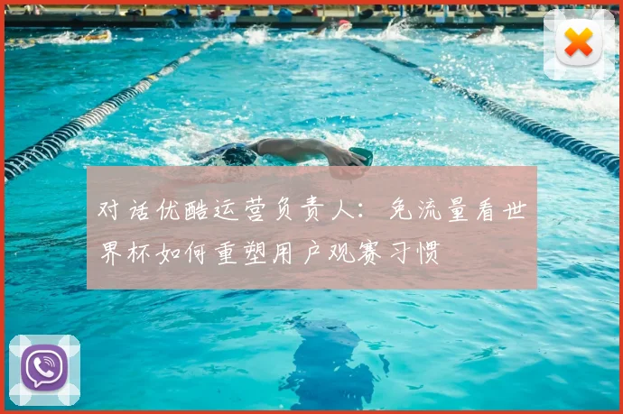 对话优酷运营负责人:免流量看世界杯如何重塑用户观赛习惯