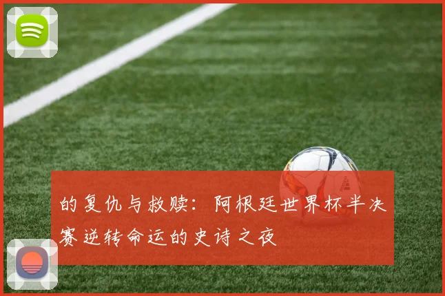 的复仇与救赎:阿根廷世界杯半决赛逆转命运的史诗之夜