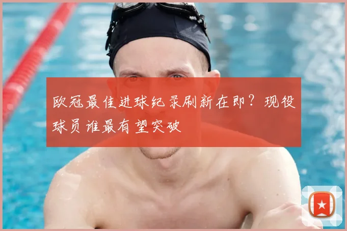 欧冠最佳进球纪录刷新在即?现役球员谁最有望突破