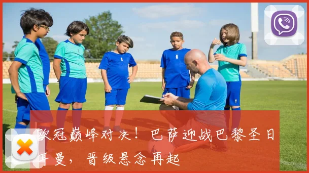 欧冠巅峰对决！巴萨迎战巴黎圣日耳曼，晋级悬念再起