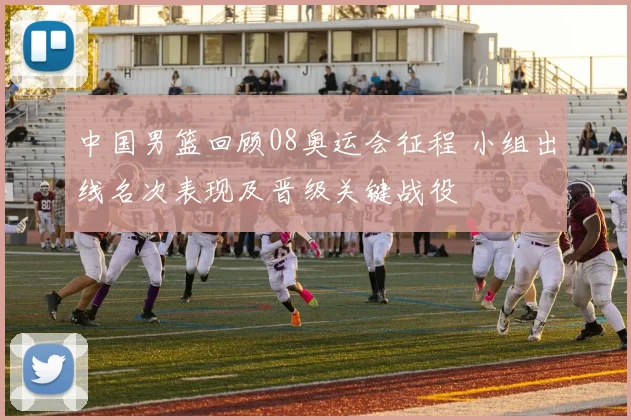 中国男篮回顾08奥运会征程 小组出线名次表现及晋级关键战役