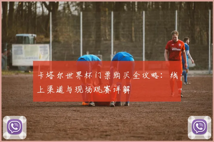 卡塔尔世界杯门票购买全攻略：线上渠道与现场观赛详解