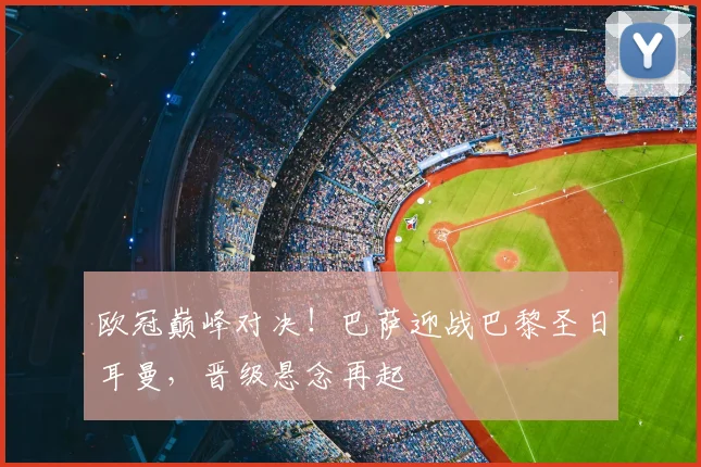 欧冠巅峰对决！巴萨迎战巴黎圣日耳曼，晋级悬念再起