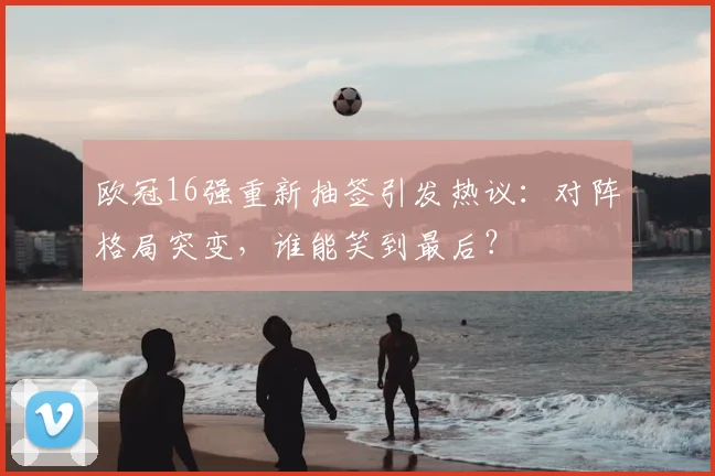 欧冠16强重新抽签引发热议：对阵格局突变，谁能笑到最后？