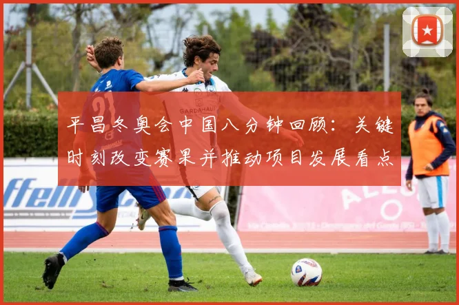 平昌冬奥会中国八分钟回顾：关键时刻改变赛果并推动项目发展看点