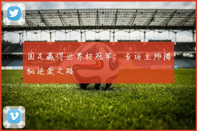 国足赢得世界杯冠军：专访主帅揭秘逆袭之路